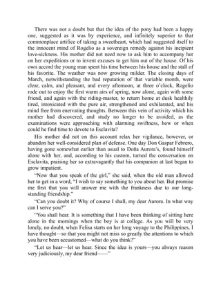 There was not a doubt but that the idea of the pony had been a happy
one, suggested as it was by experience, and infinitely superior to that
commonplace artifice of taking a sweetheart, which had suggested itself to
the innocent mind of Rogelio as a sovereign remedy against his incipient
love-sickness. His mother did not need now to ask him to accompany her
on her expeditions or to invent excuses to get him out of the house. Of his
own accord the young man spent his time between his house and the stall of
his favorite. The weather was now growing milder. The closing days of
March, notwithstanding the bad reputation of that variable month, were
clear, calm, and pleasant, and every afternoon, at three o’clock, Rogelio
rode out to enjoy the first warm airs of spring, now alone, again with some
friend, and again with the riding-master, to return home at dusk healthily
tired, intoxicated with the pure air, strengthened and exhilarated, and his
mind free from enervating thoughts. Between this vein of activity which his
mother had discovered, and study no longer to be avoided, as the
examinations were approaching with alarming swiftness, how or when
could he find time to devote to Esclavita?
His mother did not on this account relax her vigilance, however, or
abandon her well-considered plan of defense. One day Don Gaspar Febrero,
having gone somewhat earlier than usual to Doña Aurora’s, found himself
alone with her, and, according to his custom, turned the conversation on
Esclavita, praising her so extravagantly that his companion at last began to
grow impatient.
“Now that you speak of the girl,” she said, when the old man allowed
her to get in a word, “I wish to say something to you about her. But promise
me first that you will answer me with the frankness due to our long-
standing friendship.”
“Can you doubt it? Why of course I shall, my dear Aurora. In what way
can I serve you?”
“You shall hear. It is something that I have been thinking of sitting here
alone in the mornings when the boy is at college. As you will be very
lonely, no doubt, when Felisa starts on her long voyage to the Philippines, I
have thought—so that you might not miss so greatly the attentions to which
you have been accustomed—what do you think?”
“Let us hear—let us hear. Since the idea is yours—you always reason
very judiciously, my dear friend——”
 
