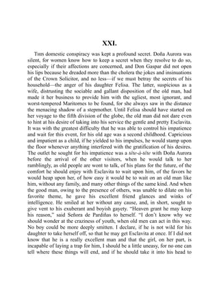 XXI.
This domestic conspiracy was kept a profound secret. Doña Aurora was
silent, for women know how to keep a secret when they resolve to do so,
especially if their affections are concerned, and Don Gaspar did not open
his lips because he dreaded more than the cholera the jokes and insinuations
of the Crown Solicitor, and no less—if we must betray the secrets of his
household—the anger of his daughter Felisa. The latter, suspicious as a
wife, distrusting the sociable and gallant disposition of the old man, had
made it her business to provide him with the ugliest, most ignorant, and
worst-tempered Maritornes to be found, for she always saw in the distance
the menacing shadow of a stepmother. Until Felisa should have started on
her voyage to the fifth division of the globe, the old man did not dare even
to hint at his desire of taking into his service the gentle and pretty Esclavita.
It was with the greatest difficulty that he was able to control his impatience
and wait for this event, for his old age was a second childhood. Capricious
and impatient as a child, if he yielded to his impulses, he would stamp upon
the floor whenever anything interfered with the gratification of his desires.
The outlet he sought for his impatience was a tête-à-tête with Doña Aurora
before the arrival of the other visitors, when he would talk to her
ramblingly, as old people are wont to talk, of his plans for the future, of the
comfort he should enjoy with Esclavita to wait upon him, of the favors he
would heap upon her, of how easy it would be to wait on an old man like
him, without any family, and many other things of the same kind. And when
the good man, owing to the presence of others, was unable to dilate on his
favorite theme, he gave his excellent friend glances and winks of
intelligence. He smiled at her without any cause, and, in short, sought to
give vent to his exuberant and boyish gayety. “Heaven grant he may keep
his reason,” said Señora de Pardiñas to herself. “I don’t know why we
should wonder at the craziness of youth, when old men can act in this way.
No boy could be more deeply smitten. I declare, if he is not wild for his
daughter to take herself off, so that he may get Esclavita at once. If I did not
know that he is a really excellent man and that the girl, on her part, is
incapable of laying a trap for him, I should be a little uneasy, for no one can
tell where these things will end, and if he should take it into his head to
 