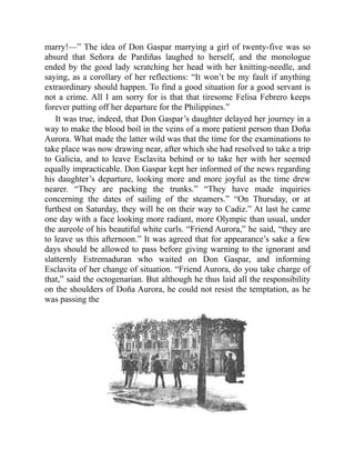 marry!—” The idea of Don Gaspar marrying a girl of twenty-five was so
absurd that Señora de Pardiñas laughed to herself, and the monologue
ended by the good lady scratching her head with her knitting-needle, and
saying, as a corollary of her reflections: “It won’t be my fault if anything
extraordinary should happen. To find a good situation for a good servant is
not a crime. All I am sorry for is that that tiresome Felisa Febrero keeps
forever putting off her departure for the Philippines.”
It was true, indeed, that Don Gaspar’s daughter delayed her journey in a
way to make the blood boil in the veins of a more patient person than Doña
Aurora. What made the latter wild was that the time for the examinations to
take place was now drawing near, after which she had resolved to take a trip
to Galicia, and to leave Esclavita behind or to take her with her seemed
equally impracticable. Don Gaspar kept her informed of the news regarding
his daughter’s departure, looking more and more joyful as the time drew
nearer. “They are packing the trunks.” “They have made inquiries
concerning the dates of sailing of the steamers.” “On Thursday, or at
furthest on Saturday, they will be on their way to Cadiz.” At last he came
one day with a face looking more radiant, more Olympic than usual, under
the aureole of his beautiful white curls. “Friend Aurora,” he said, “they are
to leave us this afternoon.” It was agreed that for appearance’s sake a few
days should be allowed to pass before giving warning to the ignorant and
slatternly Estremaduran who waited on Don Gaspar, and informing
Esclavita of her change of situation. “Friend Aurora, do you take charge of
that,” said the octogenarian. But although he thus laid all the responsibility
on the shoulders of Doña Aurora, he could not resist the temptation, as he
was passing the
 