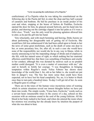“As he was passing the confectionary of La Pajarita.”
confectionary of La Pajarita when he was taking his constitutional on the
following day in the Puerta del Sol, to enter the shop and buy half a pound
of caramels and bonbons. He hid his purchase in an inside pocket of his
coat and when, stopping at the house of Señora de Pardiñas, Esclavita
opened the door for him, he glanced around furtively, put his hand into his
pocket, and drawing out the cartridge slipped it into her palm as if it were a
billet doux. “Fresh,” was the only word his pleasing agitation allowed him
to utter, as he put the gift into her hand.
Very reluctantly, and with much hemming and hawing, Doña Aurora set
about performing her disagreeable task of getting rid of Esclavita. She
would have felt less embarrassed if she had been called upon to break to her
the news of some great misfortune, such as the death of some one dear to
her, or some pecuniary loss, for, after all, in such a case she would have
none of the responsibility nor would she be in any way to blame, while in
merely announcing to her the impending change of abode and of employers,
she felt, with her natural sense of right, to which nothing but her maternal
affection could blind her, that there was something of harshness and cruelty
in her conduct, although this was dictated by motives such as no prudent
mother could disregard. “It is even a matter of conscience with me,” she
said to herself, to fortify her courage. “I was thoughtless in bringing
temptation within Rogelio’s reach. Felisa Febrero has shown more
knowledge of the world than I, for, old as her father is, she would not put
him in danger’s way. The boy has more sense than could have been
expected, not to have lost his head completely. No, no, it is better to blush
once than to turn pale a hundred times. To-day I will get rid of her. As soon
as Rogelio goes to college——”
There are in the tones of the human voice mysterious notes of warning
which in certain situations reveal our inmost thoughts before we have put
them into words. The simple words, “Come here, Esclavita,” words such as
a servant hears innumerable times in the course of a day, echoed on this
occasion with an ominous sound in the soul of the young Galician. All the
blood in her body rushed to her heart, and when she entered the room where
her mistress was awaiting her she already knew by intuition the purport of
what she was about to hear.
 