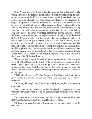 Doña Aurora was seated, not in the dining-room, but in her son’s study,
where she was in the habit of going, in his absence, to write a note, to make
up her accounts, or the like, and perhaps also to satisfy that instinctive and
restless curiosity characteristic of an absorbing affection when it reaches the
height of a passion. She made Esclavita sit down in a chair beside her and
began to speak, without looking at her, occupying herself in taking the pens,
one by one, from a little pen-box and placing them symmetrically, side by
side, upon the table—On account of the trip to Galicia, there was nothing
else to be done—To travel with three people was not the same as to travel
with only two, that required no explanation—A situation in the house of
Señor de Febrero was the best thing a girl like her could possibly desire; it
was a great piece of good fortune. She would be, not a servant, but the
housekeeper. She would be treated with every kind of consideration. The
labor of waiting on one person only would not kill her; by taking a little
trouble to please that excellent gentleman she would be in heaven—almost
as if she were in her own house. Finally, Don Gaspar, too, was from Galicia.
There would be no cause for her to feel lonesome there, as she had felt in
the house of the Señoritas Romera.
When she had brought forward all these arguments she felt her mind
relieved and, still apparently intent on the symmetrical arrangement of the
rows of pens, gave a side glance at the girl. Esclavita remained motionless
in her seat, her hands folded in her lap, her feet side by side, her eyes cast
down; she, too, was little prone to throw open those windows of the soul to
prying eyes.
“Well, what do you say?” asked Señora de Pardiñas at last, beginning to
grow impatient, as she always did when she was met by a passive
resistance.
“What should I say?” asked Esclavita in husky tones, but with apparent
calmness.
“Say yes or no; say whether you like the situation I propose to you, or
whether you would prefer to look for another, which should be more to your
taste.”
There was an interval of silence, and then the girl answered in a voice
deprived of all expression by her effort to render it calm:
“If there is no great hurry, I will give you my answer to-morrow or the
day after.”
 