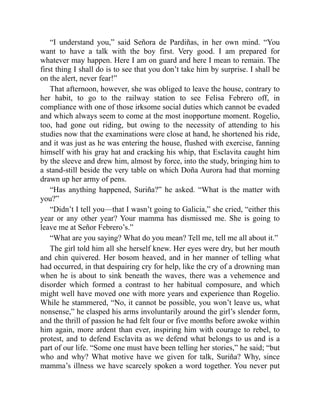 “I understand you,” said Señora de Pardiñas, in her own mind. “You
want to have a talk with the boy first. Very good. I am prepared for
whatever may happen. Here I am on guard and here I mean to remain. The
first thing I shall do is to see that you don’t take him by surprise. I shall be
on the alert, never fear!”
That afternoon, however, she was obliged to leave the house, contrary to
her habit, to go to the railway station to see Felisa Febrero off, in
compliance with one of those irksome social duties which cannot be evaded
and which always seem to come at the most inopportune moment. Rogelio,
too, had gone out riding, but owing to the necessity of attending to his
studies now that the examinations were close at hand, he shortened his ride,
and it was just as he was entering the house, flushed with exercise, fanning
himself with his gray hat and cracking his whip, that Esclavita caught him
by the sleeve and drew him, almost by force, into the study, bringing him to
a stand-still beside the very table on which Doña Aurora had that morning
drawn up her army of pens.
“Has anything happened, Suriña?” he asked. “What is the matter with
you?”
“Didn’t I tell you—that I wasn’t going to Galicia,” she cried, “either this
year or any other year? Your mamma has dismissed me. She is going to
leave me at Señor Febrero’s.”
“What are you saying? What do you mean? Tell me, tell me all about it.”
The girl told him all she herself knew. Her eyes were dry, but her mouth
and chin quivered. Her bosom heaved, and in her manner of telling what
had occurred, in that despairing cry for help, like the cry of a drowning man
when he is about to sink beneath the waves, there was a vehemence and
disorder which formed a contrast to her habitual composure, and which
might well have moved one with more years and experience than Rogelio.
While he stammered, “No, it cannot be possible, you won’t leave us, what
nonsense,” he clasped his arms involuntarily around the girl’s slender form,
and the thrill of passion he had felt four or five months before awoke within
him again, more ardent than ever, inspiring him with courage to rebel, to
protest, and to defend Esclavita as we defend what belongs to us and is a
part of our life. “Some one must have been telling her stories,” he said; “but
who and why? What motive have we given for talk, Suriña? Why, since
mamma’s illness we have scarcely spoken a word together. You never put
 