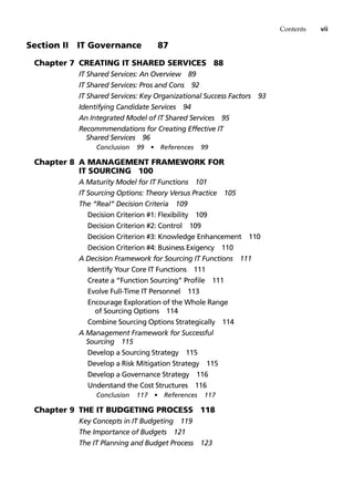 Contents vii
Section II   IT Governance 87
Chapter 7 Creating IT Shared Services 88
IT Shared Services: An Overview 89
IT Shared Services: Pros and Cons 92
IT Shared Services: Key Organizational Success Factors 93
Identifying Candidate Services 94
An Integrated Model of IT Shared Services 95
Recommmendations for Creating Effective IT
Shared Services 96
Conclusion 99 • References 99
Chapter 8 A Management Framework for
IT Sourcing 100
A Maturity Model for IT Functions 101
IT Sourcing Options: Theory Versus Practice 105
The “Real” Decision Criteria 109
Decision Criterion #1: Flexibility 109
Decision Criterion #2: Control 109
Decision Criterion #3: Knowledge Enhancement 110
Decision Criterion #4: Business Exigency 110
A Decision Framework for Sourcing IT Functions 111
Identify Your Core IT Functions 111
Create a “Function Sourcing” Profile 111
Evolve Full-Time IT Personnel 113
Encourage Exploration of the Whole Range
of Sourcing Options 114
Combine Sourcing Options Strategically 114
A Management Framework for Successful
Sourcing 115
Develop a Sourcing Strategy 115
Develop a Risk Mitigation Strategy 115
Develop a Governance Strategy 116
Understand the Cost Structures 116
Conclusion 117 • References 117
Chapter 9 The IT Budgeting Process 118
Key Concepts in IT Budgeting 119
The Importance of Budgets 121
The IT Planning and Budget Process 123
 