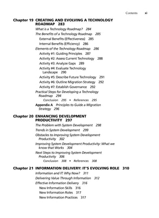 Contents xi
Chapter 19 Creating and Evolving a Technology
Roadmap 283
What is a Technology Roadmap? 284
The Benefits of a Technology Roadmap 285
External Benefits (Effectiveness) 285
Internal Benefits (Efficiency) 286
Elements of the Technology Roadmap 286
Activity #1: Guiding Principles 287
Activity #2: Assess Current Technology 288
Activity #3: Analyze Gaps 289
Activity #4: Evaluate Technology
Landscape 290
Activity #5: Describe Future Technology 291
Activity #6: Outline Migration Strategy 292
Activity #7: Establish Governance 292
Practical Steps for Developing a Technology
Roadmap 294
Conclusion 295 • References 295
Appendix A Principles to Guide a Migration
Strategy 296
Chapter 20 Enhancing Development
Productivity 297
The Problem with System Development 298
Trends in System Development 299
Obstacles to Improving System Development
Productivity 302
Improving System Development Productivity: What we
know that Works 304
Next Steps to Improving System Development
Productivity 306
Conclusion 308 • References 308
Chapter 21 Information Delivery: IT’s Evolving Role 310
Information and IT: Why Now? 311
Delivering Value Through Information 312
Effective Information Delivery 316
New Information Skills 316
New Information Roles 317
New Information Practices 317
 
