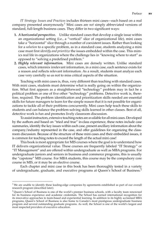Preface xv
IT Strategy: Issues and Practices includes thirteen mini cases—each based on a real
company presented anonymously.1
Mini cases are not simply abbreviated versions of
standard, full-length business cases. They differ in two significant ways:
1. A horizontal perspective. Unlike standard cases that develop a single issue within
an organizational setting (i.e., a “vertical” slice of organizational life), mini cases
take a “horizontal” slice through a number of coexistent issues. Rather than looking
for a solution to a specific problem, as in a standard case, students analyzing a mini
case must first identify and prioritize the issues embedded within the case. This mim-
ics real life in organizations where the challenge lies in “knowing where to start” as
opposed to “solving a predefined problem.”
2. Highly relevant information. Mini cases are densely written. Unlike standard
cases, which intermix irrelevant information, in a mini case, each sentence exists for
a reason and reflects relevant information. As a result, students must analyze each
case very carefully so as not to miss critical aspects of the situation.
Teaching with mini cases is, thus, very different than teaching with standard cases.
With mini cases, students must determine what is really going on within the organiza-
tion. What first appears as a straightforward “technology” problem may in fact be a
political problem or one of five other “technology” problems. Detective work is, there-
fore, required. The problem identification and prioritization skills needed are essential
skills for future managers to learn for the simple reason that it is not possible for organi-
zations to tackle all of their problems concurrently. Mini cases help teach these skills to
students and can balance the problem-solving skills learned in other classes. Best of all,
detective work is fun and promotes lively classroom discussion.
Toassistinstructors,extensiveteachingnotesareavailableforallminicases.Developed
by the authors and based on “tried and true” in-class experience, these notes include case
summaries, identify the key issues within each case, present ancillary ­
information about the
company/industry represented in the case, and offer guidelines for organizing the class-
room discussion. Because of the structure of these mini cases and their embedded issues, it
is common for teaching notes to exceed the length of the actual mini case!
This book is most appropriate for MIS courses where the goal is to understand how
IT delivers organizational value. These courses are frequently labeled “IT Strategy” or
“IT Management” and are offered within undergraduate as well as MBA programs. For
undergraduate juniors and seniors in business and commerce programs, this is usually
the “capstone” MIS course. For MBA students, this course may be the compulsory core
course in MIS, or it may be an elective course.
Each chapter and mini case in this book has been thoroughly tested in a variety
of undergraduate, graduate, and executive programs at Queen’s School of Business.2
1
We are unable to identify these leading-edge companies by agreements established as part of our overall
research program (described later).
2
Queen’s School of Business is one of the world’s premier business schools, with a faculty team renowned
for its business experience and academic credentials. The School has earned international recognition for
its innovative approaches to team-based and experiential learning. In addition to its highly acclaimed MBA
programs, Queen’s School of Business is also home to Canada’s most prestigious undergraduate business
program and several outstanding graduate programs. As well, the School is one of the world’s largest and
most respected providers of executive education.
 