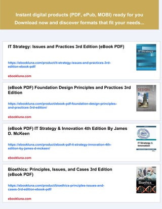 Instant digital products (PDF, ePub, MOBI) ready for you
Download now and discover formats that fit your needs...
IT Strategy: Issues and Practices 3rd Edition (eBook PDF)
https://ebookluna.com/product/it-strategy-issues-and-practices-3rd-
edition-ebook-pdf/
ebookluna.com
(eBook PDF) Foundation Design Principles and Practices 3rd
Edition
https://ebookluna.com/product/ebook-pdf-foundation-design-principles-
and-practices-3rd-edition/
ebookluna.com
(eBook PDF) IT Strategy & Innovation 4th Edition By James
D. McKeen
https://ebookluna.com/product/ebook-pdf-it-strategy-innovation-4th-
edition-by-james-d-mckeen/
ebookluna.com
Bioethics: Principles, Issues, and Cases 3rd Edition
(eBook PDF)
https://ebookluna.com/product/bioethics-principles-issues-and-
cases-3rd-edition-ebook-pdf/
ebookluna.com
 
