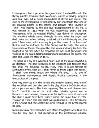 known poems had a personal background and thus to differ with the
theory usually prevalent that Swinburne, instead of having sung his
own soul, was but a clever manipulator of rhyme and metre. The
clue to the investigation is furnished by our knowledge that one of
his greatest poems in the Poems and Ballads, The Triumph of
Time, was inspired by the one love disappointment of his life. It
was written in 1862 when he was twenty-five years old and
represented with the exactest fidelity, says Gosse, his biographer,
his emotions which passed through his mind when his anger had
died down, and when nothing remained but the infinite pity and the
pain. Swinburne met the young lady at the home of the friends of
Ruskin and Burne-Jones, Dr. John Simon and his wife. She was a
kinswoman of theirs. She gave the poet roses and sang for him. She
laughed in his face when he proposed. He was hurt grievously and
went up to the sea in Northumberland and composed the poem. The
poet told Gosse the story in 1876.
The poem is a cry of a wounded heart; one of the most powerful in
all literature. The poet recounts all his emotions and foresees that
this affair will influence his life. Many lines in it are familiar to
Swinburne lovers, such as I shall never be friend again with roses,
I shall hate sweet music my whole life long. It is one of
Swinburne's masterpieces and Rupert Brooke considered it the
masterpiece of the poet.
One may now see that the terrible declamation against love, one of
the lengthiest and best choruses in his play Atlanta in Calydon, rings
with a personal note. The lines beginning For an evil blossom was
born constitute one of the most bitter outcries against love in
literature. Unconsciously, memories of his lost love were at work and
the chorus must have been written about the same time as The
Triumph of Time. The play itself was published in 1864. Swinburne
is the Chorus and thus chants his own feelings in the Greek legend
he tells.
Swinburne may have had other love affairs though Gosse tells us this
was his only one. I find memories of the unfortunate episode
 