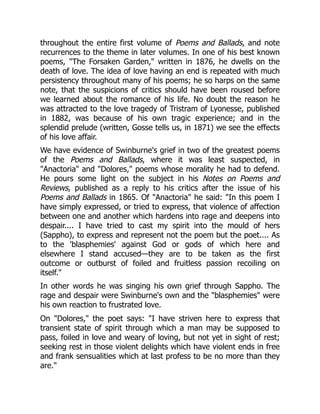throughout the entire first volume of Poems and Ballads, and note
recurrences to the theme in later volumes. In one of his best known
poems, The Forsaken Garden, written in 1876, he dwells on the
death of love. The idea of love having an end is repeated with much
persistency throughout many of his poems; he so harps on the same
note, that the suspicions of critics should have been roused before
we learned about the romance of his life. No doubt the reason he
was attracted to the love tragedy of Tristram of Lyonesse, published
in 1882, was because of his own tragic experience; and in the
splendid prelude (written, Gosse tells us, in 1871) we see the effects
of his love affair.
We have evidence of Swinburne's grief in two of the greatest poems
of the Poems and Ballads, where it was least suspected, in
Anactoria and Dolores, poems whose morality he had to defend.
He pours some light on the subject in his Notes on Poems and
Reviews, published as a reply to his critics after the issue of his
Poems and Ballads in 1865. Of Anactoria he said: In this poem I
have simply expressed, or tried to express, that violence of affection
between one and another which hardens into rage and deepens into
despair.... I have tried to cast my spirit into the mould of hers
(Sappho), to express and represent not the poem but the poet.... As
to the 'blasphemies' against God or gods of which here and
elsewhere I stand accused—they are to be taken as the first
outcome or outburst of foiled and fruitless passion recoiling on
itself.
In other words he was singing his own grief through Sappho. The
rage and despair were Swinburne's own and the blasphemies were
his own reaction to frustrated love.
On Dolores, the poet says: I have striven here to express that
transient state of spirit through which a man may be supposed to
pass, foiled in love and weary of loving, but not yet in sight of rest;
seeking rest in those violent delights which have violent ends in free
and frank sensualities which at last profess to be no more than they
are.
 