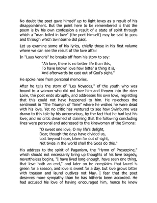 No doubt the poet gave himself up to light loves as a result of his
disappointment. But the point here to be remembered is that the
poem is by his own confession a result of a state of spirit through
which a man foiled in love (the poet himself) may be said to pass
and through which Swinburne did pass.
Let us examine some of his lyrics, chiefly those in his first volume
where we can see the result of the love affair.
In Laus Veneris he breaks off from his story to say:
Ah love, there is no better life than this,
To have known love how bitter a thing it is,
And afterwards be cast out of God's sight.
He spoke here from personal memories.
After he tells the story of Les Noyades, of the youth who was
bound to a woman who did not love him and thrown into the river
Loire, the poet ends abruptly, and addresses his own love, regretting
that this could not have happened to him. He re-echoes the
sentiment in The Triumph of Time where he wishes he were dead
with his love. Yet no critic has ventured to see how Swinburne was
drawn to this tale by his unconscious, by the fact that he had lost his
love; and no critic dreamed of claiming that the following concluding
lines were personal and addressed to the kinswoman of the Simons:
O sweet one love, O my life's delight,
Dear, though the days have divided us,
Lost beyond hope, taken far out of sight,
Not twice in the world shall the Gods do this.
His address to the spirit of Paganism, the Hymn of Proserpine,
which should not necessarily bring up thoughts of his love tragedy,
nevertheless begins, I have lived long enough, have seen one thing,
that love hath an end, and later on he complains that laurel is
green for a season, and love is sweet for a day, but love grows bitter
with treason and laurel outlives not May. I fear that the poet
deserves more sympathy than he has hitherto been accorded. He
had accused his love of having encouraged him, hence he knew
 