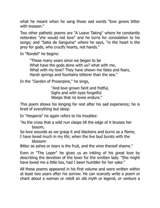 what he meant when he sang those sad words love grows bitter
with treason.
Two other pathetic poems are A Leave Taking where he constantly
reiterates she would not love and he turns for consolation to his
songs; and Satia de Sanguine where he says, in the heart is the
prey for gods, who crucify hearts, not hands.
In Rondel he begins:
These many years since we began to be
What have the gods done with us? what with me,
What with my love? They have shown me fates and fears,
Harsh springs and fountains bitterer than the sea.
In the Garden of Proserpine, he sings,
And love grown faint and fretful,
Sighs and with eyes forgetful
Weeps that no loves endure.
This poem shows his longing for rest after his sad experience; he is
tired of everything but sleep.
In Hesperia he again refers to his troubles:
As the cross that a wild nun clasps till the edge of it bruises her
bosom,
So love wounds as we grasp it and blackens and burns as a flame;
I have loved much in my life; when the live bud bursts with the
blossom
Bitter as ashes or tears is the fruit, and the wine thereof shame.
Even in The Leper he gives us an inkling of his great love by
describing the devotion of the lover for the smitten lady. She might
have loved me a little too, had I been humbler for her sake.
All these poems appeared in his first volume and were written within
at least two years after his sorrow. He can scarcely write a poem or
chant about a woman or retell an old myth or legend, or venture a
 