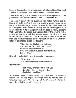 bit of philosophy but he unconsciously introduces his aching heart.
The burden is always that love has an end or lives but a day.
There are other poems in the first volume where the personal note is
present and yet very little attention has been called to this.
The poem Felise, with its quotation from Villon, Where are the
Snows of Yesterday, is I believe a personal poem, based on an
actual or desired change between him and his lost sweetheart, that
is, if this poem refers to her. Some day new data may appear to tell
us whether the facts of the poem had any basis in reality. It seems
that a year after the poet's love was rejected by the girl, she wished
to win his love back and that he now scorned her. The poem was
written, Gosse conjectures, in 1864, but 1863 is most likely the date
from the internal evidence, as she rejected him in 1862. Swinburne
refers to the change a year had brought:
I had died for this last year, to know
You loved me. Who shall turn on fate?
I care not if love come or go
Now, though your love seek mine for mate.
It is too late.
He exults cruelly; in the new situation he is revenged.
Love wears thin,
And they laugh well who laugh the last.
He concludes:
But sweet, for me no more with you!
Not while I live, not though I die.
Good night, good bye.
If she ever sought a return to the poet's affections, he refused to
receive her. He had hoped she might seek to return; read the
following lines from The Triumph of Time, where he takes the
same stand that he does in this poem.
 