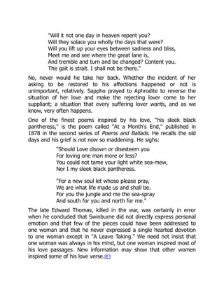 Will it not one day in heaven repent you?
Will they solace you wholly the days that were?
Will you lift up your eyes between sadness and bliss,
Meet me and see where the great lane is,
And tremble and turn and be changed? Content you.
The gait is strait. I shall not be there.
No, never would he take her back. Whether the incident of her
asking to be restored to his affections happened or not is
unimportant, relatively. Sappho prayed to Aphrodite to reverse the
situation of her love and make the rejecting lover come to her
suppliant; a situation that every suffering lover wants, and as we
know, very often happens.
One of the finest poems inspired by his love, his sleek black
pantheress, is the poem called At a Month's End, published in
1878 in the second series of Poems and Ballads. He recalls the old
days and his grief is not now so maddening. He sighs:
Should Love disown or disesteem you
For loving one man more or less?
You could not tame your light white sea-mew,
Nor I my sleek black pantheress.
For a new soul let whoso please pray,
We are what life made us and shall be.
For you the jungle and me the sea-spray
And south for you and north for me.
The late Edward Thomas, killed in the war, was certainly in error
when he concluded that Swinburne did not directly express personal
emotion and that few of the pieces could have been addressed to
one woman and that he never expressed a single hearted devotion
to one woman except in A Leave Taking. We need not insist that
one woman was always in his mind, but one woman inspired most of
his love passages. New information may show that other women
inspired some of his love verse.[E]
 
