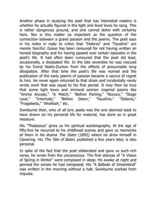 Another phase in studying the poet that has interested readers is
whether he actually figured in the light and lewd loves he sang. This
is rather dangerous ground, and one cannot delve with certainty
here. Nor is this matter so important as the question of the
connection between a grand passion and the poems. The poet says
in his notes in reply to critics that Dolores and Faustine are
merely fanciful. Gosse has been censured for not having written an
honest biography and for having passed over certain episodes in the
poet's life. It had often been rumoured that the poet did lead,
occasionally, a dissipated life. In the late seventies he was rescued
by his friend Watts-Dunton from the effects of presumable long
dissipation. After that time the poet's life was normal and the
publication of the early poems of passion became a source of regret
to him. He never again returned to that strain and incidentally rarely
wrote work that was equal to his first period. It may then be true
that some light loves and immoral women inspired poems like
Anima Anceps, A Match, Before Parting, Rococo, Stage
Love, Interlude, Before Dawn, Faustine, Dolores,
Fragoleeta, Aholibah, etc.
Swinburne then, who of all lyric poets was the one deemed least to
have drawn on his personal life for material, has done so in great
measure.
His Thalassius gives us his spiritual autobiography. At the age of
fifty-five he recurred to his childhood scenes and gave us memories
of them in his drama The Sister (1892) where he drew himself in
Clavering. His The Tale of Balen, published a few years later, is also
personal.
In spite of the fact that the poet elaborated and gave us such rich
verse, he wrote from the unconscious. The first stanzas of A Vision
of Spring in Winter were composed in sleep. He awoke at night and
penned the verses he had composed. His A Ballade of Dreamland
was written in the morning without a halt. Swinburne worked from
impulse.
 