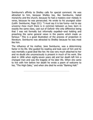 Swinburne's affinity to Shelley calls for special comment. He was
attracted to him, because Shelley too, like Swinburne, hated
monarchy and the church, because he had a mastery over melody in
verse, because he was persecuted. He wrote to his youngest sister
(Leith: Swinburne, Page 221): I must say it is too funny—not to say
uncanny—how much there is in common between us two; born in
exactly the same class, cast out of Oxford—the only difference being
that I was not formally but informally expelled—and holding and
preaching the same general views in the poems which made us
famous. This is a good illustration of the process of projection in
literature. Swinburne was attracted to Shelley because he was most
like him.
The influence of his mother, Jane Swinburne, was a determining
factor in his life. She guided his reading and took care of him and he
was mentally a good deal like her. He was very much attached to her
and no doubt she unconsciously is present in much of his work. She
died in 1896 when eighty-seven years old and her death left him a
changed man and was the tragedy of his later life. When she came
to live with him before her death he wrote a poem of welcome to
her, The High Oaks, and when she died he wrote Barking Hall.
 