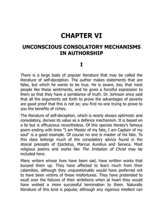 CHAPTER VI
UNCONSCIOUS CONSOLATORY MECHANISMS
IN AUTHORSHIP
I
There is a large body of popular literature that may be called the
literature of self-deception. The author makes statements that are
false, but which he wants to be true. He is aware, too, that most
people like these sentiments, and he gives a forceful expression to
them so that they have a semblance of truth. Dr. Johnson once said
that all the arguments set forth to prove the advantages of poverty
are good proof that this is not so; you find no one trying to prove to
you the benefits of riches.
The literature of self-deception, which is nearly always optimistic and
consolatory, derives its value as a defence mechanism. It is based on
a lie but is efficacious nevertheless. Of this species Henley's famous
poem ending with lines I am Master of my fate, I am Captain of my
soul is a good example. Of course no one is master of his fate. To
this class belongs much of the consolatory advice found in the
stoical precepts of Epictetus, Marcus Aurelius and Seneca. Most
religious poems and works like The Imitation of Christ may be
included here.
Many writers whose lives have been sad, have written works that
buoyed them up. They have affected to learn much from their
calamities, although they unquestionably would have preferred not
to have been victims of these misfortunes. They have pretended to
exult over the failures of their ambitions when at heart they would
have wished a more successful termination to them. Naturally
literature of this kind is popular, although any vigorous intellect can
 