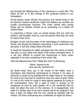 see through the fallaciousness of the reasoning in a poem like The
Psalm of Life or in the writings of the syndicate authors in our
newspapers.
All the literary works wherein the precious and valued things in life
are decried, wherein asceticism, death and celibacy are vaunted, are
usually unconsciously insincere. The writer cannot have certain
things and he bolsters himself up by pretending he is better off
without them.
In examining a literary work we should always find out what the
author's real thoughts must be, and not assume that they are what
he claims them to be.
Eulogies of pain and the praise of the advantages of misfortune are
forced, and though the literature abounding in such sentiments may
aid some, it will only irritate those who think.
It would be interesting to collect passages from the works of writers
who give us such ideas and inquire what motive prompted them. It
is not very difficult to unravel the unconscious in these cases,
especially if we know something of the writer's life.
Take the following lines from Rabbi Ben Ezra by Browning:
What I aspired to be,
And was not, comforts me.
No doubt these lines, put in the mouth of the Rabbi, were a
consolation that Browning administered to himself in his days of
obscurity. It could not be possible that he really meant it. He wanted
his work to be read and he wanted to have the name of poet. While
it is not to the credit of a poet to seek popular applause by trying to
do commonplace work, still a poet of value is anxious to be
recognised as such by some people. He is not comforted that he
does not attain this end; on the contrary, he is disappointed. And
while it is always best to do one's utmost and to be resigned if one
fails, it does not follow that the man should be satisfied with his
mishap. The lines of Browning are a confession of regret for failure.
 