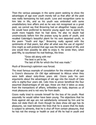 Then the various passages in the same poem seeking to show the
advantages of age over youth merely tell us that after all the poet
was really bemoaning his lost youth. Love and recognition came to
him late in life, and as his youth was embroiled with some
unsatisfactory love affairs and as he was not recognised as a great
poet, we cannot say that Browning had an altogether happy youth.
He would have preferred to become young again but to spend his
youth more happily than he had done. He also no doubt had
unconsciously before him the praises sung by poets of youth, and
recalled Coleridge's beautiful plaint for his own departed youth, in
the poem Youth and Age. Browning really agreed with the
sentiments of that poem, but after all what was the use of regrets?
One might as well pretend that age was the better period of life, and
one would then possibly be able to enjoy it. He wrote then, when
past fifty, to counteract his real feelings, the lines:
Grow old along with me!
The best is yet to be,
The last of life for which the first was made.
Much of Browning's optimism was forced.
The most famous example of consolation for the miseries of old age
is Cicero's discourse On Old Age addressed to Atticus when they
were both about sixty-three years old. Cicero puts his own
arguments about the advantages of old age into the mouth of Cato
who is eighty-four years old. Cato tries to prove beneficial the four
assumed disadvantages of old age; these are that it takes us away
from the transactions of affairs, enfeebles our body, deprives us of
most pleasures and is not very far from death.
Cicero really tried to console himself for the loss of his youth. Most
assuredly he would rather have been young. The objections that he
finds against old age are not satisfactorily removed by him and he
does not state them all. Even though he does show old age has its
pleasures, we read between the lines that he is aware that his body
is subject to ailments, that he is shut off from certain pleasures, that
he has not the energy or health or zest of life he had in youth and
 