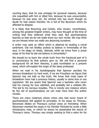 courting days, that he was unhappy for personal reasons; because
she coquetted with him or jilted him, because he was unsuccessful,
because he was poor, etc. He whined only too much though no
doubt he had reason therefor. He is full of the Byronism which he
affected to despise.
It is likely that Browning and Carlyle, who remain, nevertheless,
among the greatest English writers, may have thought at the time of
writing that they believed what they said. But psychoanalysis
teaches us that we do not really know our own minds. We may think
we are honest when we really are deceiving ourselves.
A writer may seek an effect which is attained by lauding a moral
sentiment. Did not Shelley profess to believe in immortality of the
soul, in his elegy on Keats, Adonais, while we know from a prose
essay of his that he did not believe in immortality?
We should try to learn the whole truth from the fractional part of it
or unconscious lie that authors give us. We will find a personal
background for all their theories, a past humiliation or a present
need, which will explain the origin of the ideas professed.
When we read in his Autobiography that Spencer ascribes his
nervous breakdown to hard work, if we are Freudians we figure that
Spencer has not told us the truth. We know that most cases of
breakdown have had a previous history, usually in some love or sex
repression. We are aware that Spencer was a bachelor who never
had his craving for love satisfied, and probably led a celibate life.
This led to his nervous troubles. This is merely one instance where
by the aid of psychoanalysis we can read more than the author
reveals.
There are many instances where critics who had never heard of
psychoanalysis still applied its principles. In his essay on Thoreau,
Stevenson dilates on Thoreau's cynical views on friendship. When
Stevenson inserted the essay in his Familiar Portraits he wrote a little
introductory note, in which he shows he penetrated the secret of
Thoreau's views. Thoreau was simply seeking to find a salve for his
 