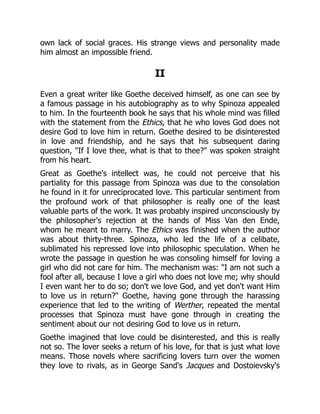own lack of social graces. His strange views and personality made
him almost an impossible friend.
II
Even a great writer like Goethe deceived himself, as one can see by
a famous passage in his autobiography as to why Spinoza appealed
to him. In the fourteenth book he says that his whole mind was filled
with the statement from the Ethics, that he who loves God does not
desire God to love him in return. Goethe desired to be disinterested
in love and friendship, and he says that his subsequent daring
question, If I love thee, what is that to thee? was spoken straight
from his heart.
Great as Goethe's intellect was, he could not perceive that his
partiality for this passage from Spinoza was due to the consolation
he found in it for unreciprocated love. This particular sentiment from
the profound work of that philosopher is really one of the least
valuable parts of the work. It was probably inspired unconsciously by
the philosopher's rejection at the hands of Miss Van den Ende,
whom he meant to marry. The Ethics was finished when the author
was about thirty-three. Spinoza, who led the life of a celibate,
sublimated his repressed love into philosophic speculation. When he
wrote the passage in question he was consoling himself for loving a
girl who did not care for him. The mechanism was: I am not such a
fool after all, because I love a girl who does not love me; why should
I even want her to do so; don't we love God, and yet don't want Him
to love us in return? Goethe, having gone through the harassing
experience that led to the writing of Werther, repeated the mental
processes that Spinoza must have gone through in creating the
sentiment about our not desiring God to love us in return.
Goethe imagined that love could be disinterested, and this is really
not so. The lover seeks a return of his love, for that is just what love
means. Those novels where sacrificing lovers turn over the women
they love to rivals, as in George Sand's Jacques and Dostoievsky's
 