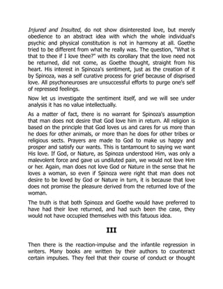 Injured and Insulted, do not show disinterested love, but merely
obedience to an abstract idea with which the whole individual's
psychic and physical constitution is not in harmony at all. Goethe
tried to be different from what he really was. The question, What is
that to thee if I love thee? with its corollary that the love need not
be returned, did not come, as Goethe thought, straight from his
heart. His interest in Spinoza's sentiment, just as the creation of it
by Spinoza, was a self curative process for grief because of disprised
love. All psychoneuroses are unsuccessful efforts to purge one's self
of repressed feelings.
Now let us investigate the sentiment itself, and we will see under
analysis it has no value intellectually.
As a matter of fact, there is no warrant for Spinoza's assumption
that man does not desire that God love him in return. All religion is
based on the principle that God loves us and cares for us more than
he does for other animals, or more than he does for other tribes or
religious sects. Prayers are made to God to make us happy and
prosper and satisfy our wants. This is tantamount to saying we want
His love. If God, or Nature, as Spinoza understood Him, was only a
malevolent force and gave us undiluted pain, we would not love Him
or her. Again, man does not love God or Nature in the sense that he
loves a woman, so even if Spinoza were right that man does not
desire to be loved by God or Nature in turn, it is because that love
does not promise the pleasure derived from the returned love of the
woman.
The truth is that both Spinoza and Goethe would have preferred to
have had their love returned, and had such been the case, they
would not have occupied themselves with this fatuous idea.
III
Then there is the reaction-impulse and the infantile regression in
writers. Many books are written by their authors to counteract
certain impulses. They feel that their course of conduct or thought
 