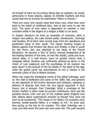 rid himself of them by his writing. Being also an epileptic, he would,
particularly in these attacks, digress to infantile fixations and they
would lead him to worship his sublimated Father in Heaven.
There are many who naïvely insist that these men, when they went
back to the belief of childhood days, had at last come to see the
truth. The point of view taken is dependent on whether a man
considers belief in the dogma of a religion a fetter or an asset.
In English literature we have as examples of reactions, both in
religion and politics, the Lake School poets, Wordsworth, Coleridge
and Southey. All of them later turned away from the republican and
pantheistic ideas of their youth. The reason Southey fought so
bitterly against free thinkers like Byron and Shelley, is that in youth
he, like them, also was attached to the ideas of the French
Revolution. He became a Tory of Tories, showed disapproval of all
the leading thinkers of the time, of men like Hazlitt, Lamb and Hunt.
Liberal ideas, it is well known, have no greater enemy than a
renegade liberal. Southey was sufficiently pilloried by Byron in the
Vision of Last Judgment, and the psychology of his reaction has
been drawn in the portrait of him by Hazlitt in The Spirit of the Age,
while the gentle Lamb has administered to him a rebuke in the
immortal Letter of Elia to Robert Southey.
When one reads the theological works of the gifted Coleridge, such
as The Aids to Reflection and some of the Table Talk, and ponders
on the spectacle of this former Spinozist and Unitarian, speaking in
defence of dogmas that have not one logical argument in their
favour, one is amazed. Poor Coleridge! What a wreckage of the
human intellect is often made by private misfortunes. Here was the
greatest literary critic and one of the subtlest poets England ever
had, talking about supernatural miracles as though they were not
even to be questioned. The image of my father, my reverend, kind,
learned, simple-hearted father, is a religion to me, he once said,
thus giving us the key to his reaction. The elder Coleridge was a
vicar, and died when the poet was nine years old. The poet became
 