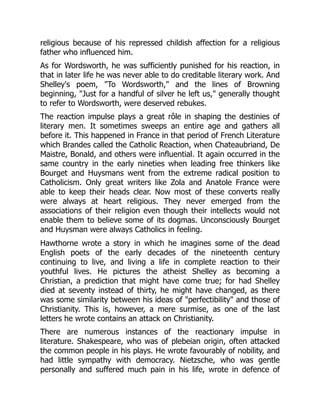 religious because of his repressed childish affection for a religious
father who influenced him.
As for Wordsworth, he was sufficiently punished for his reaction, in
that in later life he was never able to do creditable literary work. And
Shelley's poem, To Wordsworth, and the lines of Browning
beginning, Just for a handful of silver he left us, generally thought
to refer to Wordsworth, were deserved rebukes.
The reaction impulse plays a great rôle in shaping the destinies of
literary men. It sometimes sweeps an entire age and gathers all
before it. This happened in France in that period of French Literature
which Brandes called the Catholic Reaction, when Chateaubriand, De
Maistre, Bonald, and others were influential. It again occurred in the
same country in the early nineties when leading free thinkers like
Bourget and Huysmans went from the extreme radical position to
Catholicism. Only great writers like Zola and Anatole France were
able to keep their heads clear. Now most of these converts really
were always at heart religious. They never emerged from the
associations of their religion even though their intellects would not
enable them to believe some of its dogmas. Unconsciously Bourget
and Huysman were always Catholics in feeling.
Hawthorne wrote a story in which he imagines some of the dead
English poets of the early decades of the nineteenth century
continuing to live, and living a life in complete reaction to their
youthful lives. He pictures the atheist Shelley as becoming a
Christian, a prediction that might have come true; for had Shelley
died at seventy instead of thirty, he might have changed, as there
was some similarity between his ideas of perfectibility and those of
Christianity. This is, however, a mere surmise, as one of the last
letters he wrote contains an attack on Christianity.
There are numerous instances of the reactionary impulse in
literature. Shakespeare, who was of plebeian origin, often attacked
the common people in his plays. He wrote favourably of nobility, and
had little sympathy with democracy. Nietzsche, who was gentle
personally and suffered much pain in his life, wrote in defence of
 