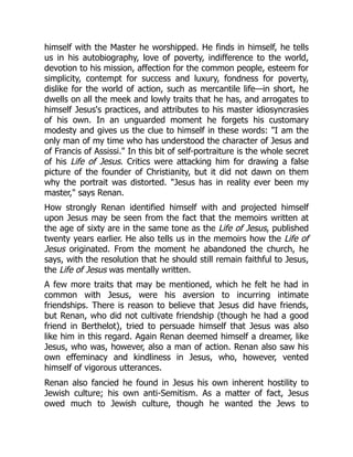 himself with the Master he worshipped. He finds in himself, he tells
us in his autobiography, love of poverty, indifference to the world,
devotion to his mission, affection for the common people, esteem for
simplicity, contempt for success and luxury, fondness for poverty,
dislike for the world of action, such as mercantile life—in short, he
dwells on all the meek and lowly traits that he has, and arrogates to
himself Jesus's practices, and attributes to his master idiosyncrasies
of his own. In an unguarded moment he forgets his customary
modesty and gives us the clue to himself in these words: I am the
only man of my time who has understood the character of Jesus and
of Francis of Assissi. In this bit of self-portraiture is the whole secret
of his Life of Jesus. Critics were attacking him for drawing a false
picture of the founder of Christianity, but it did not dawn on them
why the portrait was distorted. Jesus has in reality ever been my
master, says Renan.
How strongly Renan identified himself with and projected himself
upon Jesus may be seen from the fact that the memoirs written at
the age of sixty are in the same tone as the Life of Jesus, published
twenty years earlier. He also tells us in the memoirs how the Life of
Jesus originated. From the moment he abandoned the church, he
says, with the resolution that he should still remain faithful to Jesus,
the Life of Jesus was mentally written.
A few more traits that may be mentioned, which he felt he had in
common with Jesus, were his aversion to incurring intimate
friendships. There is reason to believe that Jesus did have friends,
but Renan, who did not cultivate friendship (though he had a good
friend in Berthelot), tried to persuade himself that Jesus was also
like him in this regard. Again Renan deemed himself a dreamer, like
Jesus, who was, however, also a man of action. Renan also saw his
own effeminacy and kindliness in Jesus, who, however, vented
himself of vigorous utterances.
Renan also fancied he found in Jesus his own inherent hostility to
Jewish culture; his own anti-Semitism. As a matter of fact, Jesus
owed much to Jewish culture, though he wanted the Jews to
 