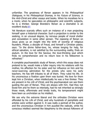 unfamiliar. The greatness of Renan appears in his Philosophical
Dialogues, in his Philosophical Dramas, in his Future of Science, in
the Anti-Christ and other essays and books. When he moralises he is
a monk; when he speculates on philosophic and scientific subjects,
he is a thinker. George Brandes's Renan as a dramatist is an
excellent study.[F]
Yet literature scarcely offers such an instance of a man projecting
himself upon a historical character. Such a projection is similar to the
seeking, in an unusual degree, by nervous people of moral shelter
and consolation in some other person. The reposing of Renan on
Jesus gives us an insight into the birth of worship of religious
founders. Pfister, a disciple of Freud, and himself a Christian pastor,
says: In the divine father-love, he, whose longing for help, for
ethical salvation, is not satisfied by the surrounding reality, finds an
asylum. In the love for the Saviour, the love-thirsting soul which
finds no comprehension and no return love in his fellowmen is
refreshed.
A complete psychoanalytic study of Renan, which this essay does not
pretend to be, would make a fuller inquiry into his relations with his
mother, his affection for his sister and her influence on him and his
never-swerving admiration for the priests who were his early
teachers. He has left tributes to all of them. They ruled his life. In
his unconscious a fixation upon them was buried. His love for them
kept him a Christian, when intellectually he was a free thinker. They
are present in his Life of Christ, and the psychoanalyst can see them
guiding the pen of Renan. They are always with him. Had they not
loved him and he them so intensely, had he not inherited so strongly
those meek, effeminate and kindly traits, his temperament might
have been as unchristian as his intellect.
We see why the extreme liberal and the orthodox Christian were
offended by his Life of Christ, and why hundreds of pamphlets and
articles were written against it. It was really a portrait of the author,
and the unconscious Christian in him puzzled the radicals, while his
conscious intellect seemed like blasphemy to the devout followers of
 