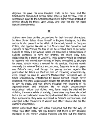 dogmas. He gave his own idealised traits to his hero, and the
freethinkers complained Renan made Jesus a god anyhow, while it
seemed an insult to the Christians that mere moral virtues instead of
divinity should be thrust upon Jesus, who they felt did not need
Renan's compliments.
II
Authors also draw on the unconscious for their immoral characters.
In Pere Goriot Balzac drew himself in Eugene Rastignac, but the
author is also present in the villain of the novel, Vautrin or Jacques
Collins, who appears likewise in Lost Illusions and The Splendors and
Miseries of Courtesans. Vautrin, it will be recalled, tries to persuade
Eugene to marry a girl whose father will leave her a million francs, if
Eugene consents to have her brother, the more likely heir,
despatched by a crony of Vautrin's. Thus Eugene would be enabled
to become rich immediately instead of being compelled to struggle
for years. Vautrin wants a reward for his services. Vautrin's words
are really the voice of Balzac's unconscious; Eugene's inner struggles
are Balzac's own; and though the young student rejects the
proposition he takes up Vautrin's line of reasoning unconsciously,
even though to drop it. Vautrin's Machiavellian viewpoint was at
times unconsciously entertained by Balzac himself, though never
practised. We know Balzac always sought for schemes of getting rich
to pay his debts, and was always occupied with thoughts of his
aggrandisement and ambition. He no doubt unconsciously
entertained notions that riches, love, fame might be attained by
violating the moral edicts of society; these ideas may have obtruded
but a few seconds to be immediately dismissed. But once they made
their appearance they were repressed in Balzac's unconscious, and
emerged in the characters of Vautrin and other villains who are the
author's unconscious.
Balzac understood that vice often triumphed and that the way of
virtue was often hard. Do you believe that there is any absolute
standard in this world? Despise mankind and find out the meshes
 