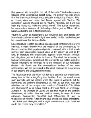 that you can slip through in the net of the code. Vautrin here gives
Balzac's inner unconscious secret away. The author was not aware
that he drew upon himself unconsciously in depicting Vautrin. This,
of course, does not mean that Balzac agreed with Vautrin. We
remember Eugene shouted out to Vautrin, Silence, sir! I will not
hear any more; you make me doubt myself. The author merely got
his unconscious into one of his leading villains, just as Milton did in
Satan, as Goethe did in Mephistopheles.
Vautrin is Lucien de Rubempré's evil influence also, and Balzac saw
how disastrously he himself might have ended his life had he heeded
his unconscious, his Jacques Collin.
Since literature is often depicting struggles and conflicts with our evil
instincts, it deals directly with the material of the unconscious; for
the unconscious that psychoanalysis is concerned with is that which
springs from repressions forced upon us by society as well as by
fate. In literature the unconscious appears under various symbols
and disguises, just as it does in dreams. The devil, for example, is
but our unconscious, symbolised. He represents our hidden primitive
desires struggling to emerge; he is the eruption of our forbidden
desires. His deeds are the accomplished wishes of our own
unconscious. We are interested in the devil because he is ourselves
in our dreams and unguarded moments.
The fascination that the villain has for us is because our unconscious
recognises in him a long-forgotten brother. True, our moral sense
soon prevails, and we rejoice when the rascal is worsted, but he
represents the author's unconscious as well as our own. Any one
who has read of the thoughts and conduct of Raskolnikoff in Crime
and Punishment, or of Julian Sorel in Red and Black, or of George
Aurispa in The Triumph of Death, will see that much of the authors
themselves, or rather their unconscious selves, is drawn in these
criminals. Dostoievsky, Stendhal and D'Annunzio all said to
themselves in writing: I too might have ended like these characters.
I did think their thoughts and a slight circumstance could have led
me to the crimes they committed.
 