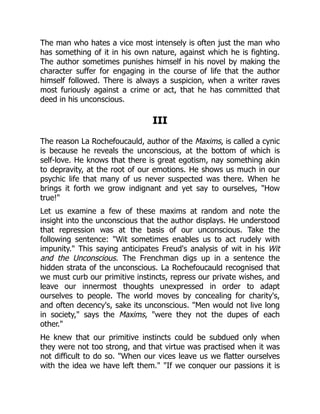The man who hates a vice most intensely is often just the man who
has something of it in his own nature, against which he is fighting.
The author sometimes punishes himself in his novel by making the
character suffer for engaging in the course of life that the author
himself followed. There is always a suspicion, when a writer raves
most furiously against a crime or act, that he has committed that
deed in his unconscious.
III
The reason La Rochefoucauld, author of the Maxims, is called a cynic
is because he reveals the unconscious, at the bottom of which is
self-love. He knows that there is great egotism, nay something akin
to depravity, at the root of our emotions. He shows us much in our
psychic life that many of us never suspected was there. When he
brings it forth we grow indignant and yet say to ourselves, How
true!
Let us examine a few of these maxims at random and note the
insight into the unconscious that the author displays. He understood
that repression was at the basis of our unconscious. Take the
following sentence: Wit sometimes enables us to act rudely with
impunity. This saying anticipates Freud's analysis of wit in his Wit
and the Unconscious. The Frenchman digs up in a sentence the
hidden strata of the unconscious. La Rochefoucauld recognised that
we must curb our primitive instincts, repress our private wishes, and
leave our innermost thoughts unexpressed in order to adapt
ourselves to people. The world moves by concealing for charity's,
and often decency's, sake its unconscious. Men would not live long
in society, says the Maxims, were they not the dupes of each
other.
He knew that our primitive instincts could be subdued only when
they were not too strong, and that virtue was practised when it was
not difficult to do so. When our vices leave us we flatter ourselves
with the idea we have left them. If we conquer our passions it is
 