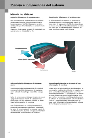 12
Manejo e indicaciones del sistema
Manejo del sistema
Activación del asistente de luz de carretera:
Para poder activar el asistente de luz de carretera
tiene que encontrarse el mando giratorio de las
luces en posición «AUTO». El asistente se activa
dando un toque al mando de luz de carretera hacia
delante.
El sistema tiene que ser activado de nuevo cada vez
que se repita un ciclo de borne 15.
Desactivación del asistente de luz de carretera:
El asistente de luz de carretera se desactiva de
forma permanente cuando se gira el mando de
luces fuera de la posición «AUTO». Dando un toque
al mando de luz de carretera hacia delante se desac-
tiva hasta que se vuelva a repetir la operación de
tocar el mando una vez hacia delante.
Sobremanipulación del asistente de luz de car-
retera:
El conductor puede sobremanipular en cualquier
momento la decisión del asistente de luz de car-
retera activado (luces largas encendidas o apaga-
das).
La luz de carretera encendida por el asistente puede
apagarse tirando del mando de luz de carretera
hacia atrás. Con esta operación también se desac-
tiva el asistente de luz de carretera.
Si el asistente de luz de carretera solamente ha
encendido las luces de cruce pueden encenderse
las luces de carretera dando un toque al mando de
éstas hacia delante. Durante esa operación también
se desactiva el asistente de luz de carretera.
Innovaciones implantadas en el mando de inter-
mitentes y luz de carretera:
Para la fecha de lanzamiento del asistente de luz de
carretera los modelos de vehículos en cuestión reci-
birán un mando modificado para las luces inter-
mitentes y de carretera. La nueva palanca de mando
ya no se encastra al oprimirla hacia delante, sino
que vuelve a su posición inicial después de soltarla.
El software de la electrónica en la columna de direc-
ción J527 detecta y procesa las operaciones de
tocar hacia delante y tirar hacia atrás de la palanca
de mando para luces de carretera.
434_027
Un toque hacia delante
Tirar hacia atrás
Posición «palanca no accionada»
 