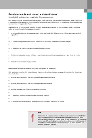 5
Condiciones de activación y desactivación
Conexión de la luz de carretera por parte del sistema de asistencia:
Para poder utilizar el asistente de luz de carretera tiene que haber sido activado previamente por el conductor
a base de llevar hacia delante el mando de las luces de carretera. Solamente es activable si el mando de luces
se encuentra en la posición «Auto».
El asistente de luz de carretera, estando activado, solamente conecta la luz de carretera si están cumplidas
todas las condiciones indicadas a continuación:
• La cámara del asistente de luz de carretera avisa que la claridad del entorno es inferior a un valor umbral
específico
y
• La luz de cruce ya ha sido encendida por solicitud del sensor para detección de lluvia y luz
y
• La velocidad de marcha del vehículo es superior a 60 km/h
y
• El sistema no detecta ningún vehículo o bien ninguna motocicleta que va delante o que viene de frente
y
• No se detecta estar en una población
Desconexión de la luz de carretera por parte del sistema de asistencia:
Si la luz de carretera ha sido encendida por el sistema de asistencia, ésta se apaga de nuevo en las circunstan-
cias siguientes:
• Se detecta un vehículo o bien una motocicleta que viene de frente
o
• Se detecta un vehículo o bien una motocicleta que va delante
o
• Se detecta una población suficientemente iluminada
o
• La velocidad del vehículo desciende a menos de 30 km/h
o
• El asistente de luz de carretera detecta inequívocamente la presencia de niebla
Nota
El asistente de luz de carretera se ofrece en diversos modelos AUDI. Las
explicaciones proporcionadas en este Programa autodidáctico están
referidas a los modelos A4 y A5. A pesar de que el asistente de luz de car-
retera no se diferencia de un modo fundamental de un modelo a otro, sí
puede haber detalles en los que se diferenciará en otros modelos con
respecto a los A4 o bien A5.
 
