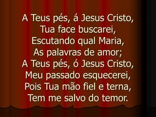 A Teus pés, á Jesus Cristo,
Tua face buscarei,
Escutando qual Maria,
As palavras de amor;
A Teus pés, ó Jesus Cristo,
Meu passado esquecerei,
Pois Tua mão fiel e terna,
Tem me salvo do temor.
 