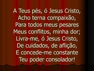 A Teus pés, ó Jesus Cristo,
Acho terna compaixão,
Para todos meus pesares
Meus conflitos, minha dor;
Livra-me, ó Jesus Cristo,
De cuidados, de aflição,
E concede-me constante
Teu poder consolador!
 
