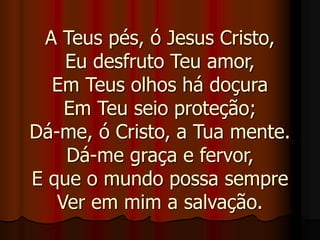 A Teus pés, ó Jesus Cristo,
Eu desfruto Teu amor,
Em Teus olhos há doçura
Em Teu seio proteção;
Dá-me, ó Cristo, a Tua mente.
Dá-me graça e fervor,
E que o mundo possa sempre
Ver em mim a salvação.
 