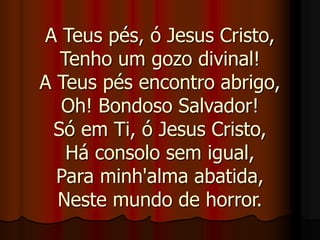A Teus pés, ó Jesus Cristo,
Tenho um gozo divinal!
A Teus pés encontro abrigo,
Oh! Bondoso Salvador!
Só em Ti, ó Jesus Cristo,
Há consolo sem igual,
Para minh'alma abatida,
Neste mundo de horror.
 