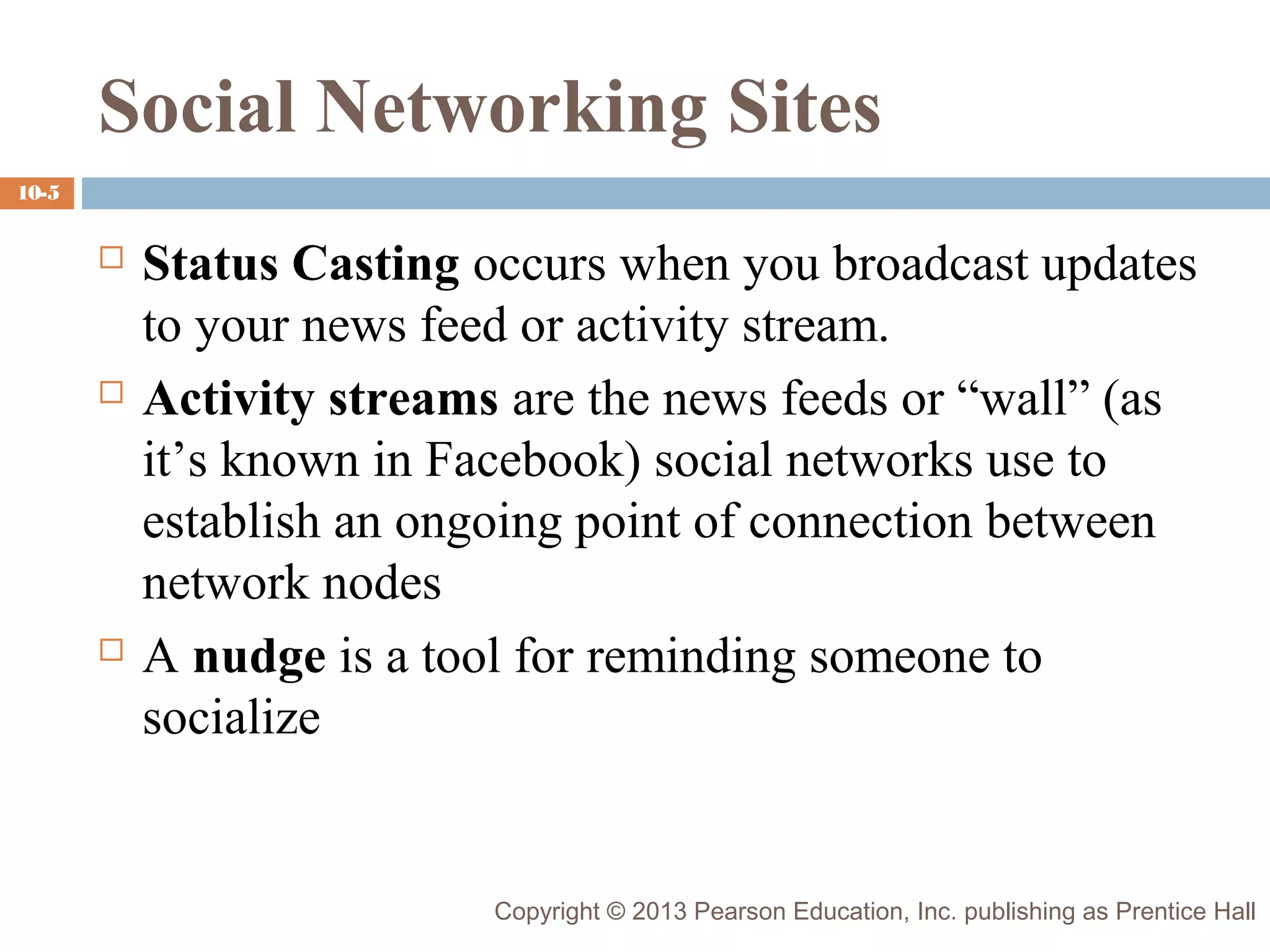 Social Networking Sites
10-5







Status Casting occurs when you broadcast updates
to your news feed or activity stream.
Activity streams are the news feeds or “wall” (as
it’s known in Facebook) social networks use to
establish an ongoing point of connection between
network nodes
A nudge is a tool for reminding someone to
socialize

Copyright © 2013 Pearson Education, Inc. publishing as Prentice Hall

 