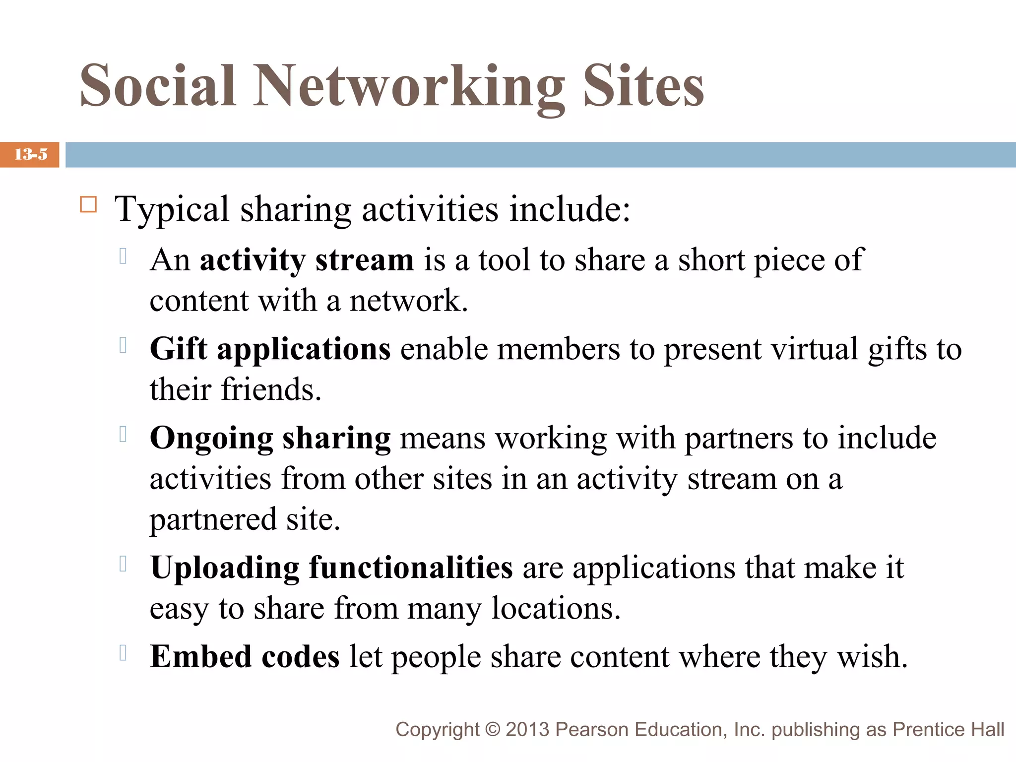 Social Networking Sites
13-5



Typical sharing activities include:










An activity stream is a tool to share a short piece of
content with a network.
Gift applications enable members to present virtual gifts to
their friends.
Ongoing sharing means working with partners to include
activities from other sites in an activity stream on a
partnered site.
Uploading functionalities are applications that make it
easy to share from many locations.
Embed codes let people share content where they wish.
Copyright © 2013 Pearson Education, Inc. publishing as Prentice Hall

 