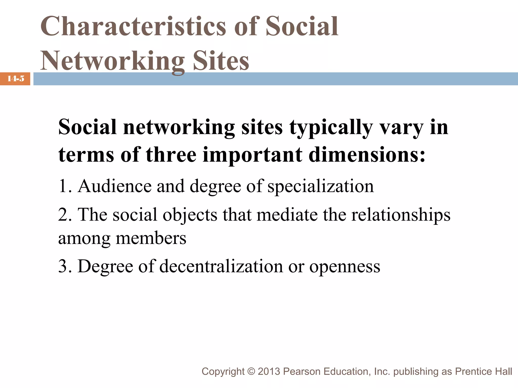 14-5

Characteristics of Social
Networking Sites
Social networking sites typically vary in
terms of three important dimensions:
1. Audience and degree of specialization
2. The social objects that mediate the relationships
among members
3. Degree of decentralization or openness

Copyright © 2013 Pearson Education, Inc. publishing as Prentice Hall

 
