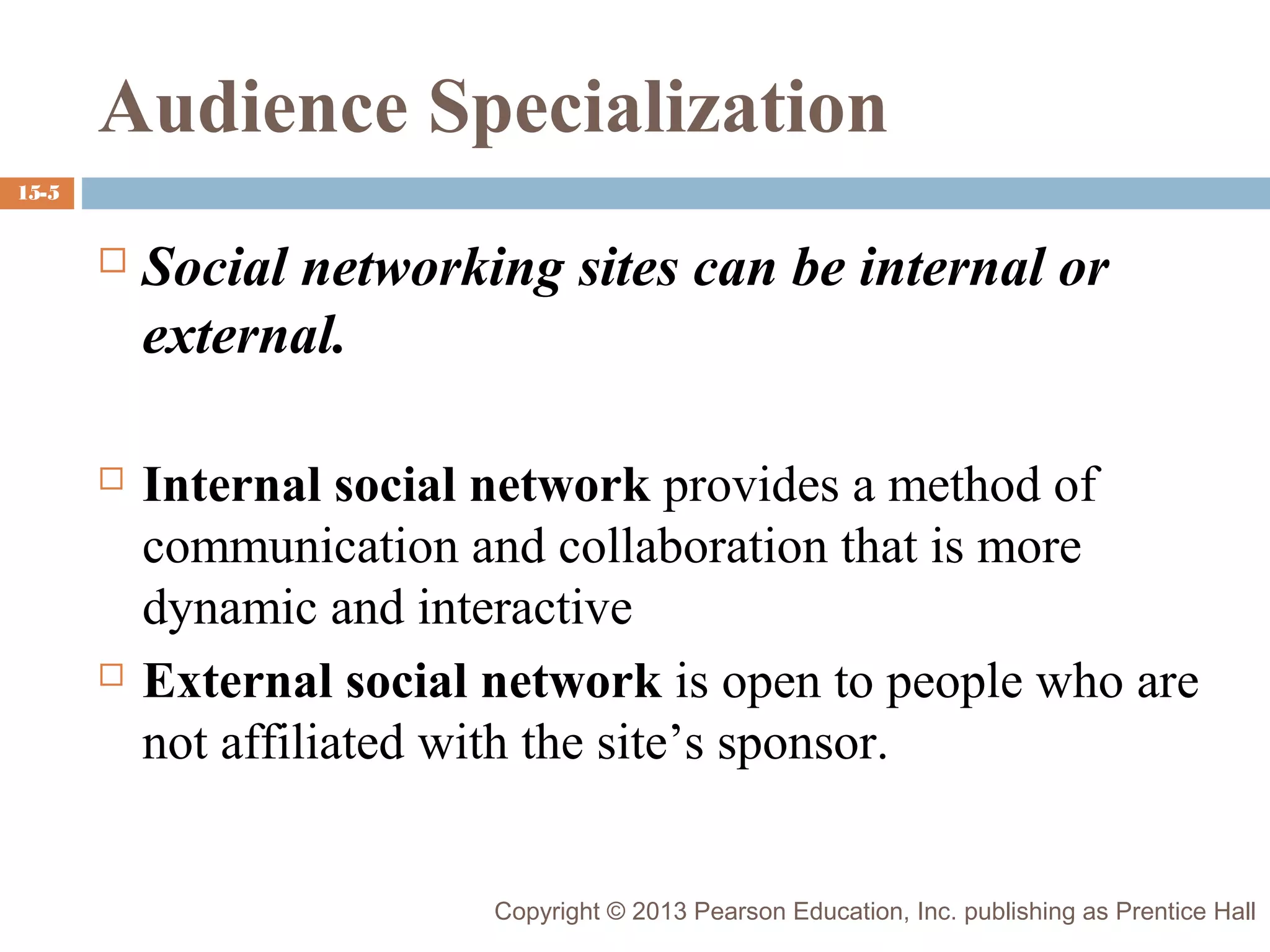 Audience Specialization
15-5



Social networking sites can be internal or
external.



Internal social network provides a method of
communication and collaboration that is more
dynamic and interactive
External social network is open to people who are
not affiliated with the site’s sponsor.



Copyright © 2013 Pearson Education, Inc. publishing as Prentice Hall

 