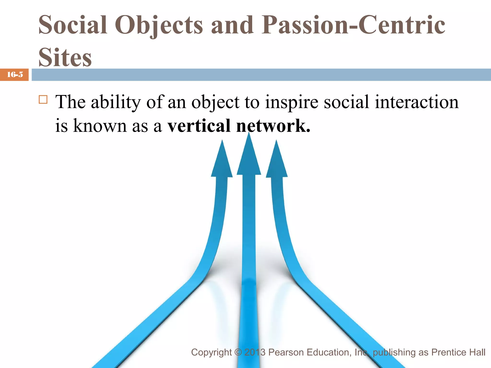 16-5

Social Objects and Passion-Centric
Sites


The ability of an object to inspire social interaction
is known as a vertical network.

Copyright © 2013 Pearson Education, Inc. publishing as Prentice Hall

 