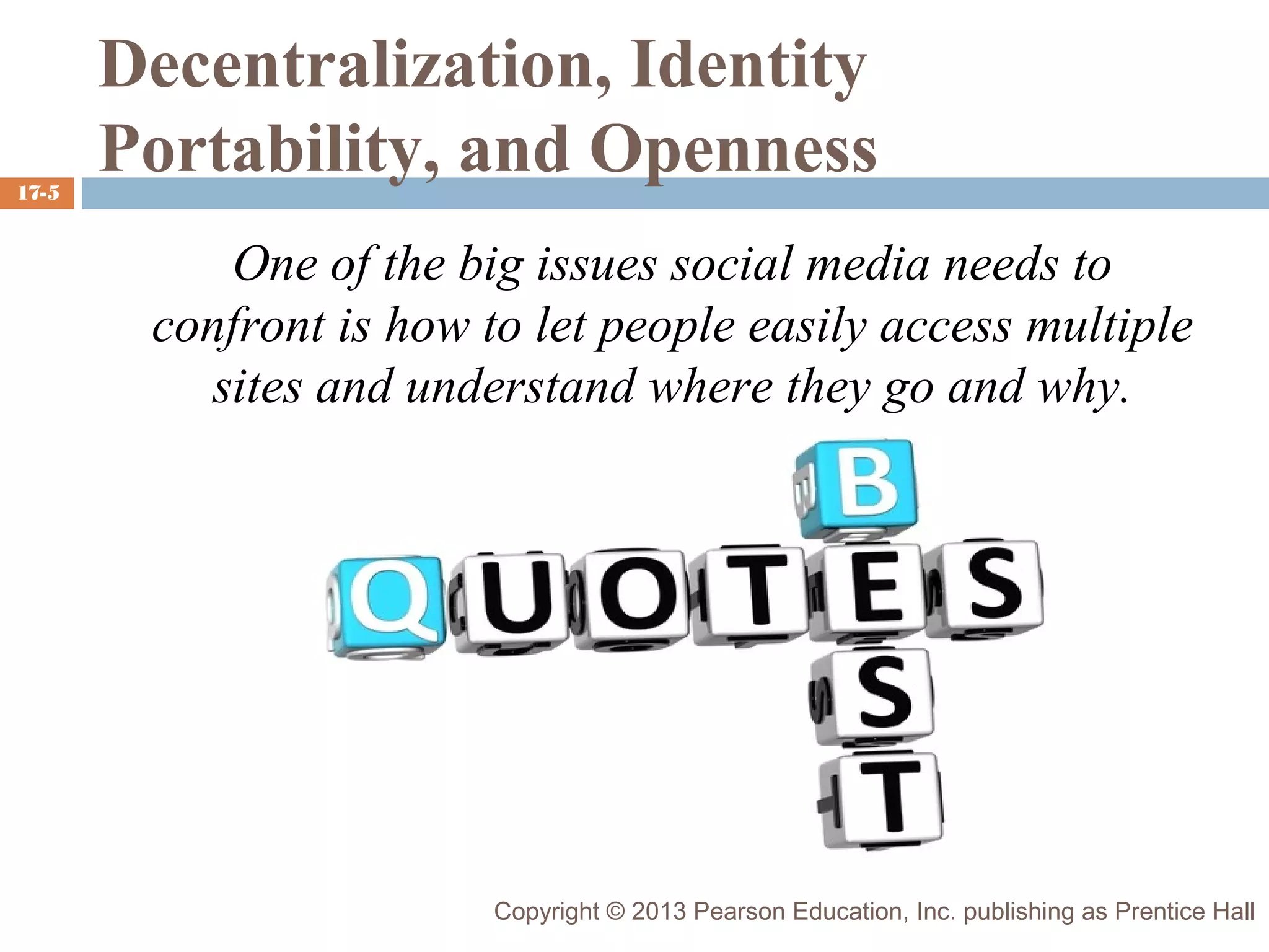 17-5

Decentralization, Identity
Portability, and Openness
One of the big issues social media needs to
confront is how to let people easily access multiple
sites and understand where they go and why.

Copyright © 2013 Pearson Education, Inc. publishing as Prentice Hall

 