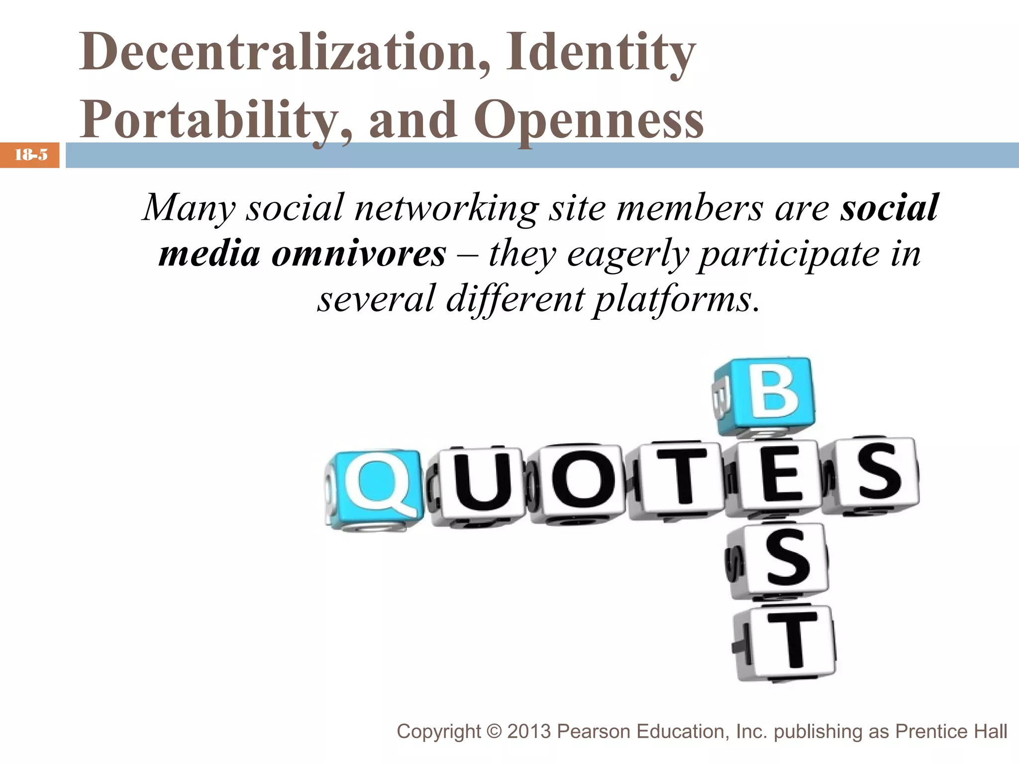 18-5

Decentralization, Identity
Portability, and Openness
Many social networking site members are social
media omnivores – they eagerly participate in
several different platforms.

Copyright © 2013 Pearson Education, Inc. publishing as Prentice Hall

 