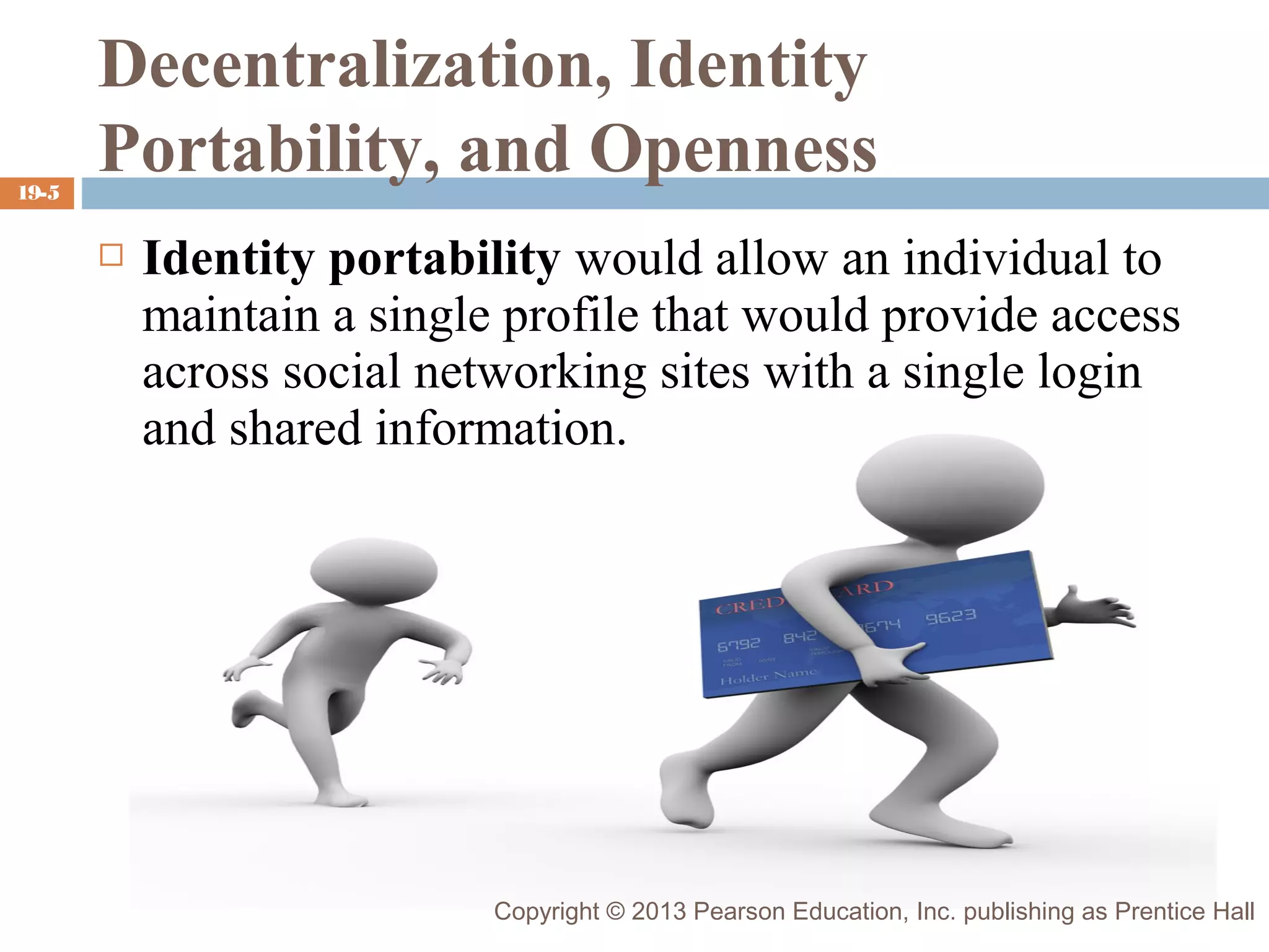 19-5

Decentralization, Identity
Portability, and Openness


Identity portability would allow an individual to
maintain a single profile that would provide access
across social networking sites with a single login
and shared information.

Copyright © 2013 Pearson Education, Inc. publishing as Prentice Hall

 