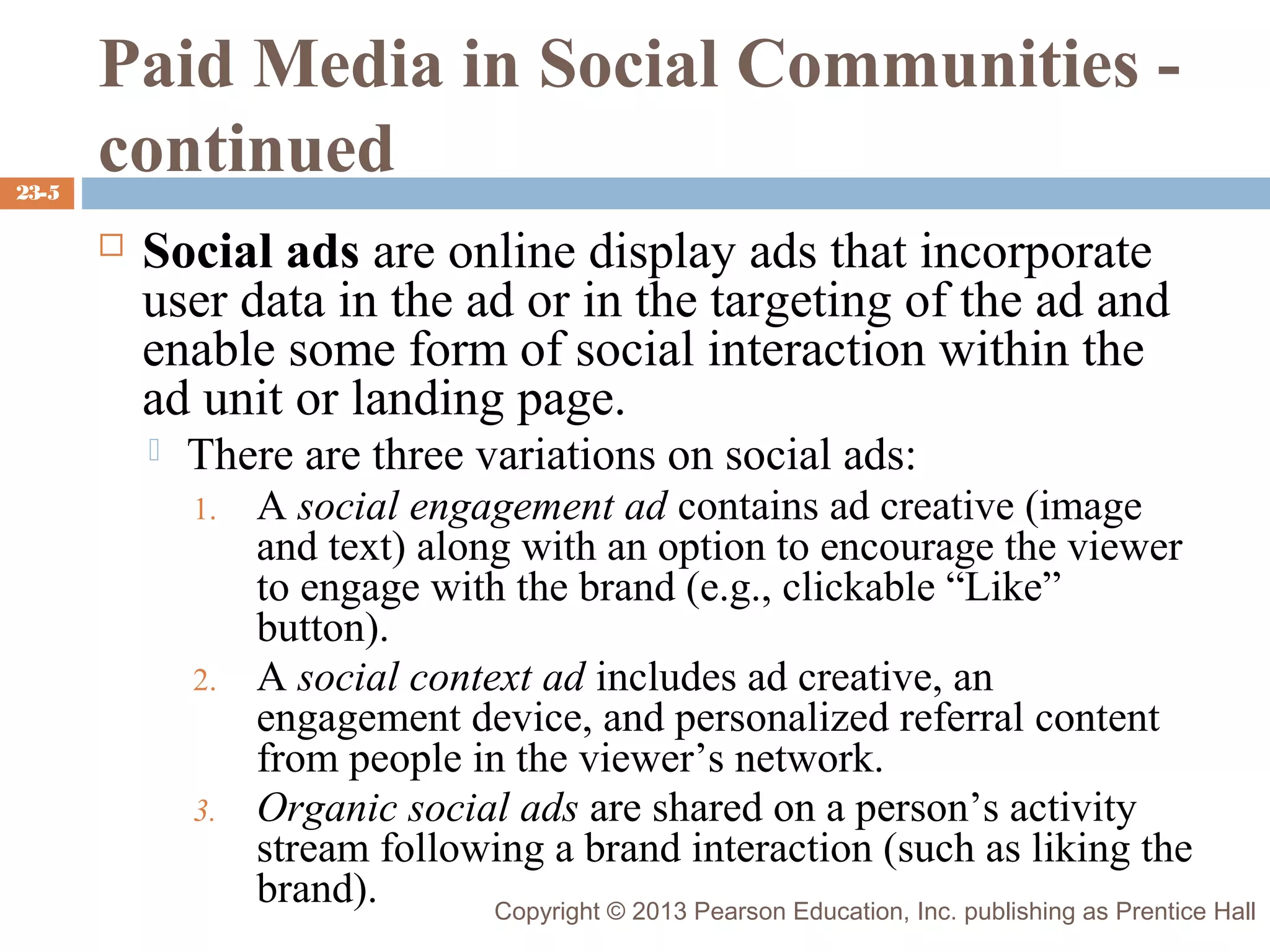 23-5

Paid Media in Social Communities continued


Social ads are online display ads that incorporate
user data in the ad or in the targeting of the ad and
enable some form of social interaction within the
ad unit or landing page.


There are three variations on social ads:
1.

2.

3.

A social engagement ad contains ad creative (image
and text) along with an option to encourage the viewer
to engage with the brand (e.g., clickable “Like”
button).
A social context ad includes ad creative, an
engagement device, and personalized referral content
from people in the viewer’s network.
Organic social ads are shared on a person’s activity
stream following a brand interaction (such as liking the
brand).
Copyright © 2013 Pearson Education, Inc. publishing as Prentice Hall

 