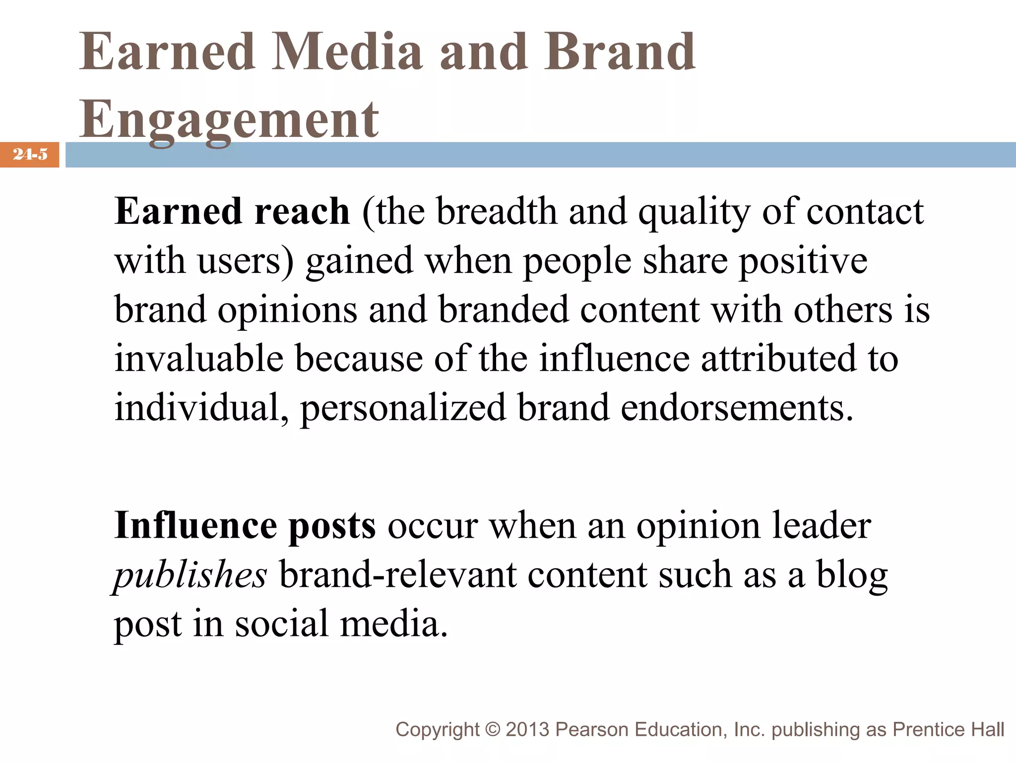 24-5

Earned Media and Brand
Engagement
Earned reach (the breadth and quality of contact
with users) gained when people share positive
brand opinions and branded content with others is
invaluable because of the influence attributed to
individual, personalized brand endorsements.
Influence posts occur when an opinion leader
publishes brand-relevant content such as a blog
post in social media.
Copyright © 2013 Pearson Education, Inc. publishing as Prentice Hall

 