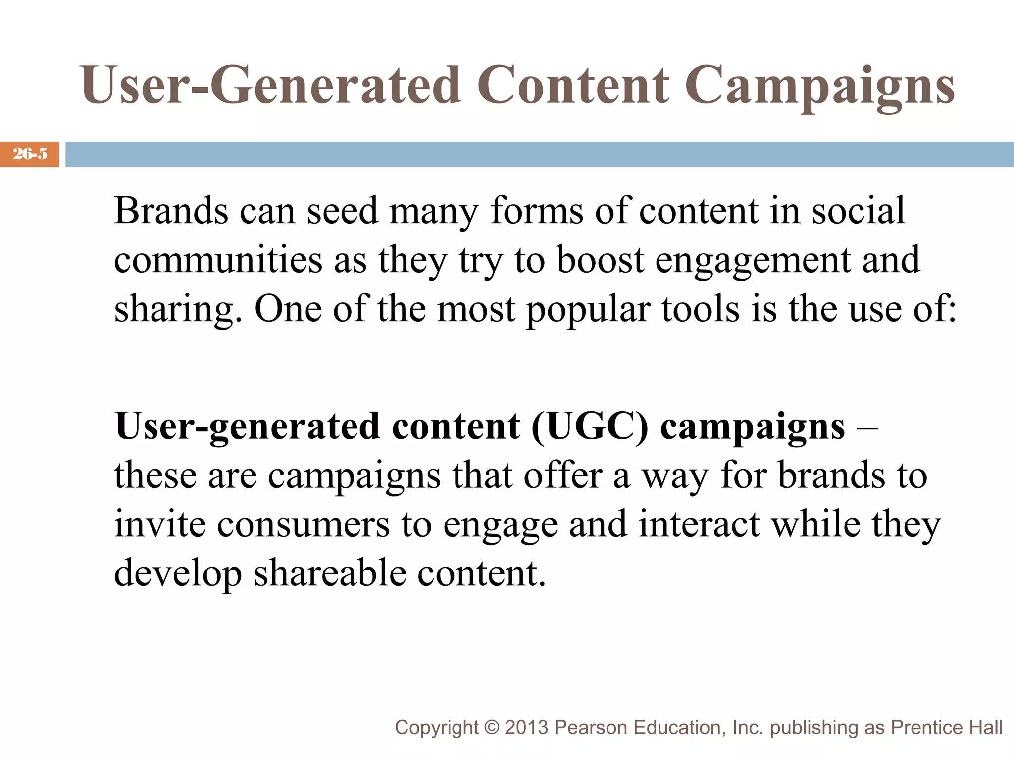 User-Generated Content Campaigns
26-5

Brands can seed many forms of content in social
communities as they try to boost engagement and
sharing. One of the most popular tools is the use of:
User-generated content (UGC) campaigns –
these are campaigns that offer a way for brands to
invite consumers to engage and interact while they
develop shareable content.

Copyright © 2013 Pearson Education, Inc. publishing as Prentice Hall

 