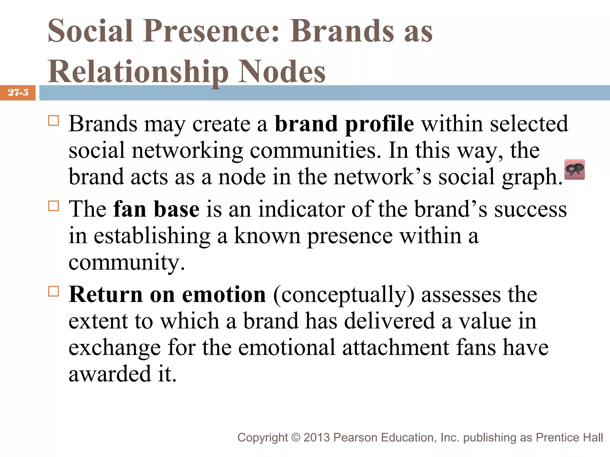 27-5

Social Presence: Brands as
Relationship Nodes






Brands may create a brand profile within selected
social networking communities. In this way, the
brand acts as a node in the network’s social graph.
The fan base is an indicator of the brand’s success
in establishing a known presence within a
community.
Return on emotion (conceptually) assesses the
extent to which a brand has delivered a value in
exchange for the emotional attachment fans have
awarded it.
Copyright © 2013 Pearson Education, Inc. publishing as Prentice Hall

 