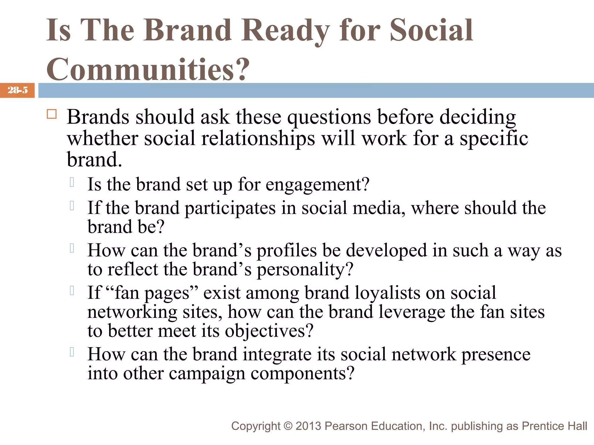 28-5

Is The Brand Ready for Social
Communities?


Brands should ask these questions before deciding
whether social relationships will work for a specific
brand.







Is the brand set up for engagement?
If the brand participates in social media, where should the
brand be?
How can the brand’s profiles be developed in such a way as
to reflect the brand’s personality?
If “fan pages” exist among brand loyalists on social
networking sites, how can the brand leverage the fan sites
to better meet its objectives?
How can the brand integrate its social network presence
into other campaign components?
Copyright © 2013 Pearson Education, Inc. publishing as Prentice Hall

 
